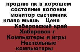 продаю пк в хорошем состояние.колонки.монитор.системник.клава мышь › Цена ­ 7 000 - Хабаровский край, Хабаровск г. Компьютеры и игры » Настольные компьютеры   . Хабаровский край